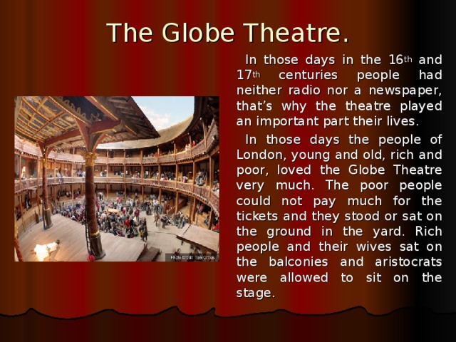The Globe Theatre. In those days in the 16 th and 17 th centuries people had neither radio nor a newspaper, that’s why the theatre played an important part their lives. In those days the people of London, young and old, rich and poor, loved the Globe Theatre very much. The poor people could not pay much for the tickets and they stood or sat on the ground in the yard. Rich people and their wives sat on the balconies and aristocrats were allowed to sit on the stage.