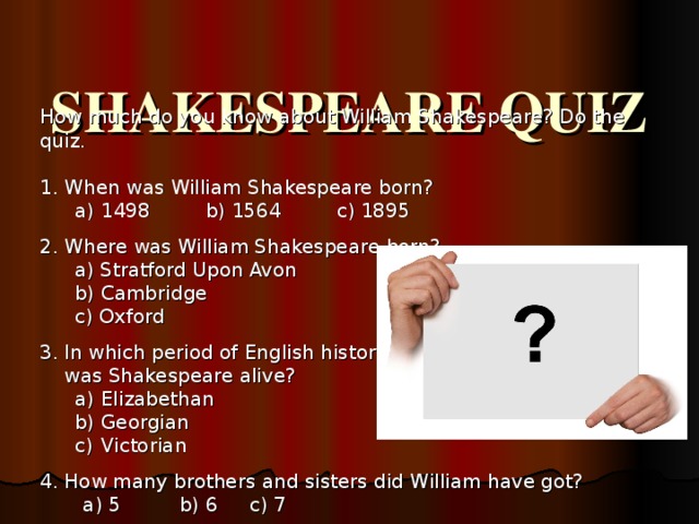 SHAKESPEARE QUIZ   How much do you know about William Shakespeare? Do the quiz. 1. When was William Shakespeare born? 1498 b) 1564 c) 1895 1498 b) 1564 c) 1895 2. Where was William Shakespeare born? a) Stratford Upon Avon b) Cambridge c) Oxford a) Stratford Upon Avon b) Cambridge c) Oxford  3. In which period of English history   was Shakespeare alive? Elizabethan Georgian Victorian Elizabethan Georgian Victorian 4. How many brothers and sisters did William have got?  a) 5  b) 6  c) 7  