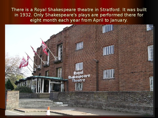 There is a Royal Shakespeare theatre in Stratford. It was built in 1932. Only Shakespeare's plays are performed there for eight month each year from April to January.