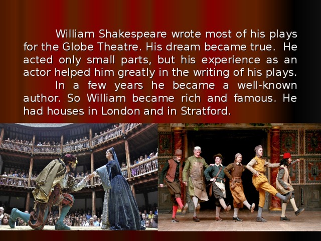William Shakespeare wrote most of his plays for the Globe Theatre.  His dream became true. He acted only small parts, but his experience as an actor helped him greatly in the writing of his plays.  In a few years he became a well-known author. So William became rich and famous. He had houses in London and in Stratford.