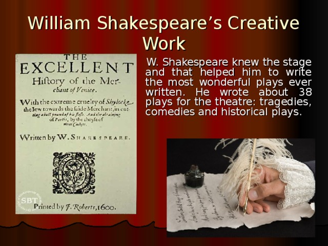 William Shakespeare’s Creative Work    W. Shakespeare knew the stage and that helped him to write the most wonderful plays ever written. He wrote about 3 8 plays for the theatre: tragedies, comedies and historical plays.