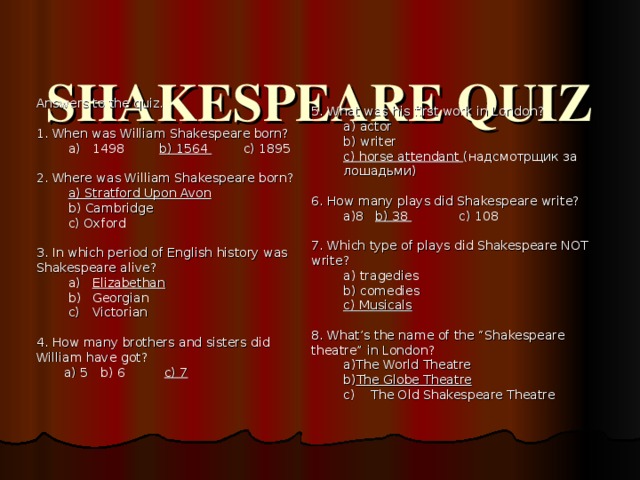 SHAKESPEARE QUIZ   Answers to the quiz. 1. When was William Shakespeare born? 1498 b) 1564 c) 1895 1498 b) 1564 c) 1895 2. Where was William Shakespeare born? a) Stratford Upon Avon b) Cambridge c) Oxford a) Stratford Upon Avon b) Cambridge c) Oxford 3. In which period of English history was Shakespeare alive? Elizabethan Georgian Victorian Elizabethan Georgian Victorian 4. How many brothers and sisters did William have got?  a) 5  b) 6  c) 7   5. What was his first work in London? a) actor b) writer c) horse attendant ( надсмотрщик за лошадьми ) a) actor b) writer c) horse attendant ( надсмотрщик за лошадьми ) 6. How many plays did Shakespeare write? 8  b) 38  c) 108 8  b) 38  c) 108 7. Which type of plays did Shakespeare NOT write? a) tragedies b) comedies c) Musicals a) tragedies b) comedies c) Musicals 8. What’s the name of the “Shakespeare theatre” in London? The World Theatre The Globe Theatre The World Theatre The Globe Theatre c) The Old Shakespeare Theatre c) The Old Shakespeare Theatre