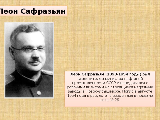 Леон Сафразьян Леон Сафразьян (1893-1954 годы)  был заместителем министра нефтяной промышленности СССР и наведывался с рабочими визитами на строящиеся нефтяные заводы в Новокуйбышевске. Погиб в августе 1954 года в результате взрыв газа в подвале цеха № 29.