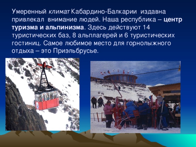 Умеренный климат Кабардино-Балкарии издавна привлекал внимание людей. Наша республика – центр туризма и альпинизма . Здесь действуют 14 туристических баз, 8 альплагерей и 6 туристических гостиниц. Самое любимое место для горнолыжного отдыха – это Приэльбрусье.