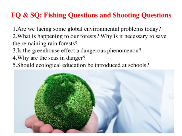 FQ & SQ: Fishing Questions and Shooting Questions 1. Are we facing some global environmental problems today? 2. What is happening to our forests? Why is it necessary to save the remaining rain forests? 3. Is the greenhouse effect a dangerous phenomenon? 4. Why are the seas in danger? 5. Should ecological education be introduced at schools?