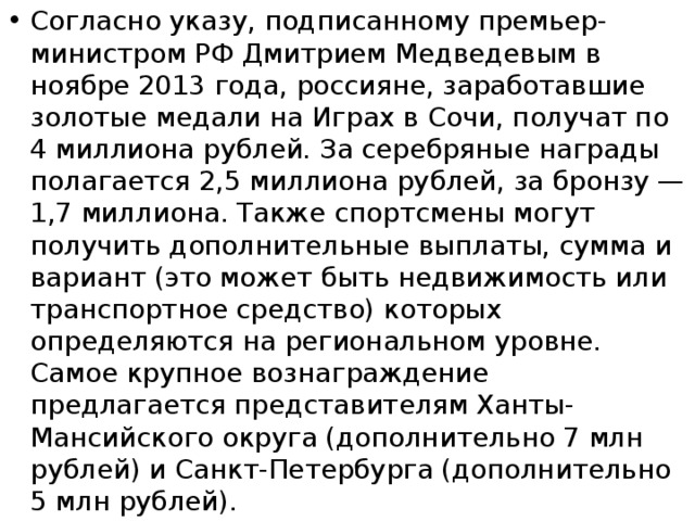 Согласно указу, подписанному премьер-министром РФ Дмитрием Медведевым в ноябре 2013 года, россияне, заработавшие золотые медали на Играх в Сочи, получат по 4 миллиона рублей. За серебряные награды полагается 2,5 миллиона рублей, за бронзу — 1,7 миллиона. Также спортсмены могут получить дополнительные выплаты, сумма и вариант (это может быть недвижимость или транспортное средство) которых определяются на региональном уровне. Самое крупное вознаграждение предлагается представителям Ханты-Мансийского округа (дополнительно 7 млн рублей) и Санкт-Петербурга (дополнительно 5 млн рублей).