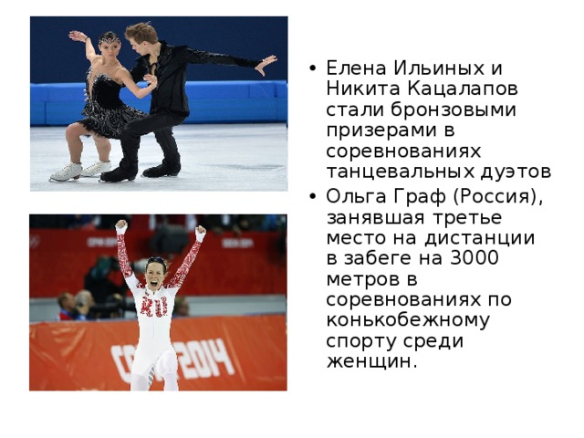 Елена Ильиных и Никита Кацалапов стали бронзовыми призерами в соревнованиях танцевальных дуэтов Ольга Граф (Россия), занявшая третье место на дистанции в забеге на 3000 метров в соревнованиях по конькобежному спорту среди женщин.