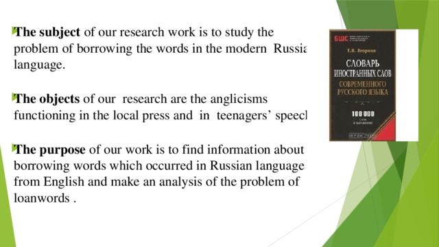 The subject of our research work is to study the problem of borrowing the words in the modern Russian language. The objects of our research are the anglicisms functioning in the local press and in teenagers’ speech. The purpose of our work is to find information about borrowing words which occurred in Russian language from English and make an analysis of the problem of loanwords .