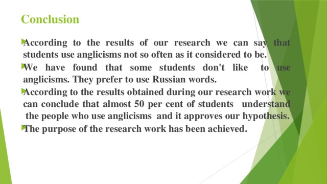 Conclusion According to the results of our research we can say that students use anglicisms not so often as it considered to be.    We have found that some students don't like   to use anglicisms. They prefer to use Russian words. According to the results obtained during our research work we can conclude that almost 50 per cent of students   understand  the people who use anglicisms  and it approves our hypothesis. The purpose of the research work has been achieved.         