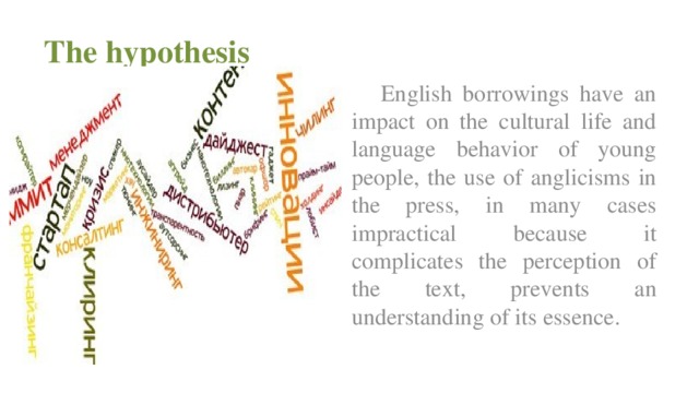 The hypothesis  English borrowings have an impact on the cultural life and language behavior of young people, the use of anglicisms in the press, in many cases impractical because it complicates the perception of the text, prevents an understanding of its essence.