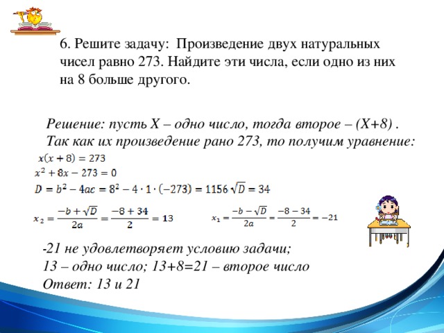 6. Решите задачу: Произведение двух натуральных чисел равно 273. Найдите эти числа, если одно из них на 8 больше другого. Решение: пусть X – одно число, тогда второе – (Х+8) . Так как их произведение рано 273, то получим уравнение:  - 21 не удовлетворяет условию задачи; 13 – одно число; 13+8=21 – второе число Ответ: 13 и 21