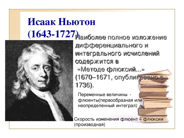 Исаак Ньютон  (1643-1727)   Наиболее полное изложение дифференциального и интегрального исчислений содержится в  «Методе флюксий...» (1670–1671, опубликовано в 1736).   Переменные величины - флюенты(первообразная или неопределенный интеграл) Скорость изменения флюент – флюксии (производная)