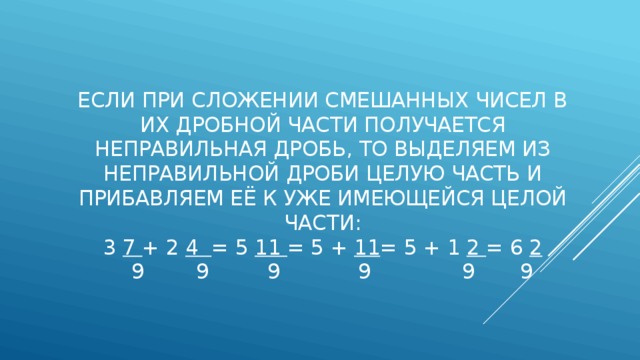 Если при сложении смешанных чисел в их дробной части получается неправильная дробь, то выделяем из неправильной дроби целую часть и прибавляем её к уже имеющейся целой части:  3 7 + 2 4 = 5 11 = 5 + 11 = 5 + 1 2 = 6 2  9 9 9 9 9 9