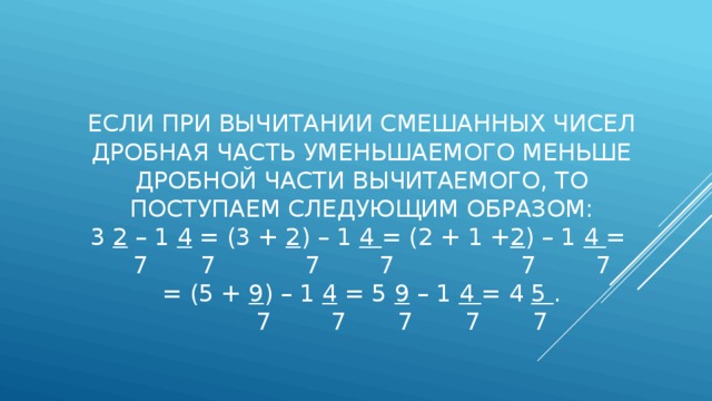 Если при вычитании смешанных чисел дробная часть уменьшаемого меньше дробной части вычитаемого, то поступаем следующим образом:  3 2 – 1 4 = (3 + 2 ) – 1 4 = (2 + 1 + 2 ) – 1 4 =  7 7 7 7 7 7  = (5 + 9 ) – 1 4 = 5 9 – 1 4 = 4 5 .  7 7 7 7 7