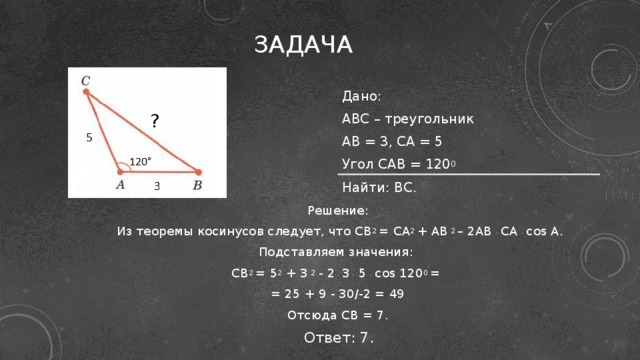 Задача Дано: ABC – треугольник AB = 3, CA = 5 Угол САВ = 120 0 Найти: BC. ? Решение:  Из теоремы косинусов следует, что CB 2 = СА 2 + АВ 2 – 2АВ . СА . cos A. Подставляем значения: CB 2 = 5 2 + 3 2 - 2 . 3 . 5 . cos 120 0 = = 25 + 9 - 30/-2 = 49 Отсюда СВ = 7.  Ответ: 7.