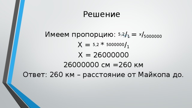 Решение Имеем пропорцию: 5,2 / 1 = х / 5000000 Х = 5,2 * 5000000 / 1 Х = 26000000 26000000 см =260 км Ответ: 260 км – расстояние от Майкопа до.