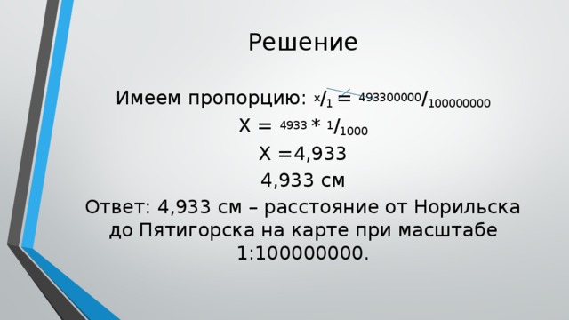 Решение Имеем пропорцию: х / 1 = 493300000 / 100000000 Х = 4933 * 1 / 1000 Х =4,933 4,933 см Ответ: 4,933 см – расстояние от Норильска до Пятигорска на карте при масштабе 1:100000000.