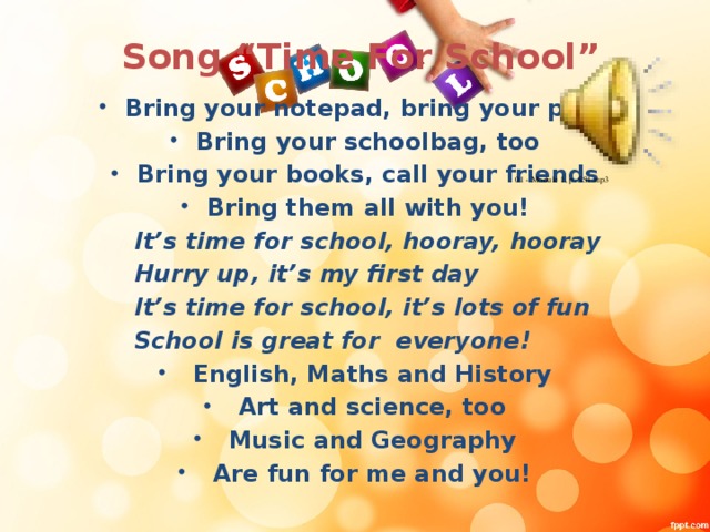 Song “Time For School” Bring your notepad, bring your pens Bring your schoolbag, too Bring your books, call your friends Bring them all with you!  It’s time for school, hooray, hooray  Hurry up, it’s my first day  It’s time for school, it’s lots of fun  School is great for everyone!  English, Maths and History  Art and science, too  Music and Geography  Are fun for me and you!