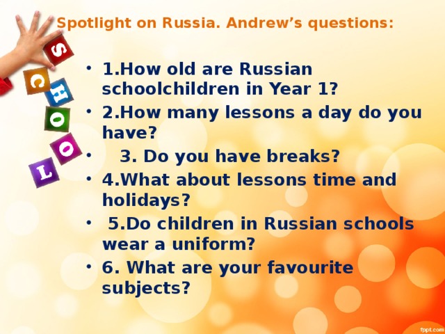 Spotlight on Russia. Andrew’s questions: 1.How old are Russian schoolchildren in Year 1? 2.How many lessons a day do you have?  3. Do you have breaks? 4.What about lessons time and holidays?  5.Do children in Russian schools wear a uniform? 6. What are your favourite subjects?