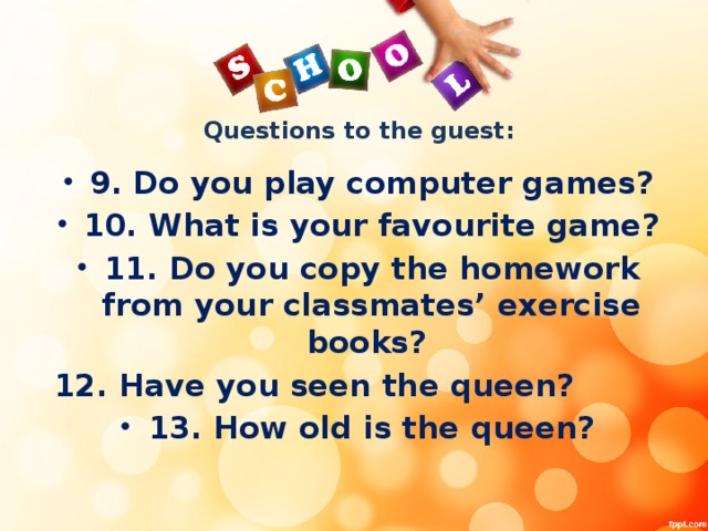 Questions to the guest: 9. Do you play computer games? 10. What is your favourite game? 11. Do you copy the homework from your classmates’ exercise books? 12. Have you seen the queen?
