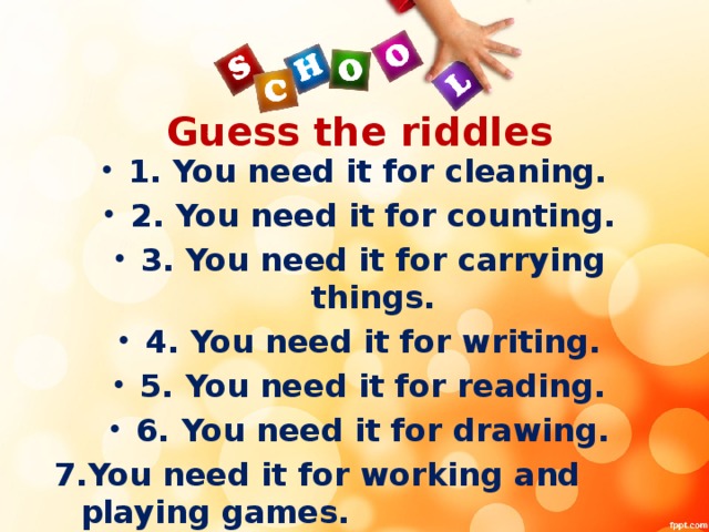 Guess the riddles 1. You need it for cleaning. 2. You need it for counting. 3. You need it for carrying things. 4. You need it for writing. 5. You need it for reading. 6. You need it for drawing. 7.You need it for working and playing games.