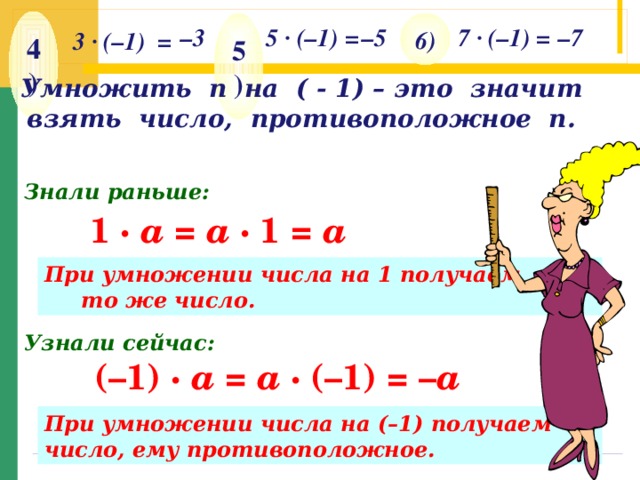 4 ) 6 ) 5 ) – 3 5 · (–1) = – 5 7 · (–1) = – 7 3 · (–1) = Умножить n на ( - 1) – это значит взять число, противоположное п. Знали раньше: 1 ·  a =  a · 1 = a При умножении числа на 1 получаем то же число. Узнали сейчас: (–1) ·  a =  a · (–1) = – a При умножении числа на (–1) получаем число, ему противоположное.