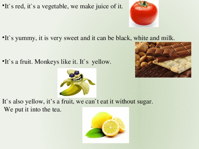 It`s red, it`s a vegetable, we make juice of it. It`s yummy, it is very sweet and it can be black, white and milk. It`s a fruit. Monkeys like it. It`s yellow.