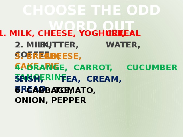 CHOOSE THE ODD WORD OUT 1. MILK, CHEESE, YOGHURT, CEREAL 2. MILK, WATER, COFFEE BUTTER, 3. BREAD, CAKE, PIE CHEESE, 4. ORANGE, CARROT, TANGERINE, CUCUMBER 5. TEA, CREAM, BREAD FISH, 6. CABBAGE, ONION, PEPPER TOMATO,