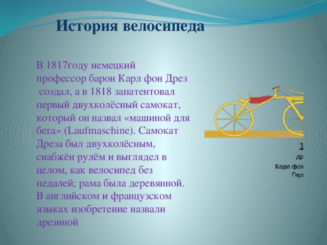 История велосипеда В 1817году немецкий профессор барон Карл фон Дрез   создал, а в 1818 запатентовал первый двухколёсный самокат, который он назвал «машиной для бега» (Laufmaschine). Самокат Дреза был двухколёсным, снабжён рулём и выглядел в целом, как велосипед без педалей; рама была деревянной. В английском и французском языках изобретение назвали дрезиной 