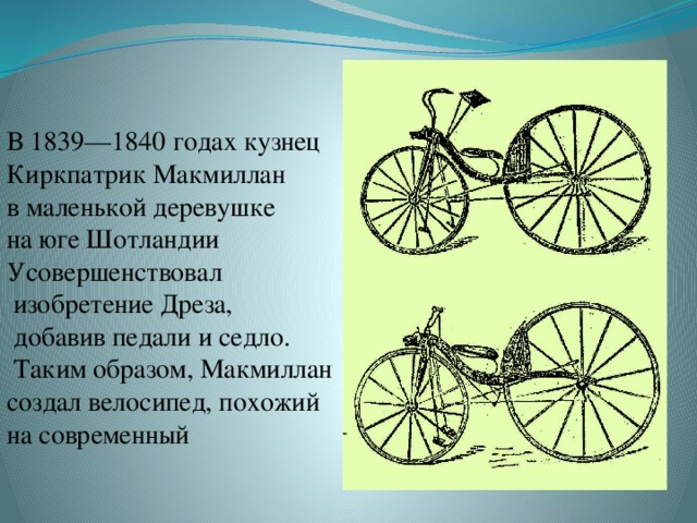В 1839—1840 годах кузнец Киркпатрик Макмиллан в маленькой деревушке на юге Шотландии Усовершенствовал  изобретение Дреза,  добавив педали и седло.  Таким образом, Макмиллан создал велосипед, похожий на современный