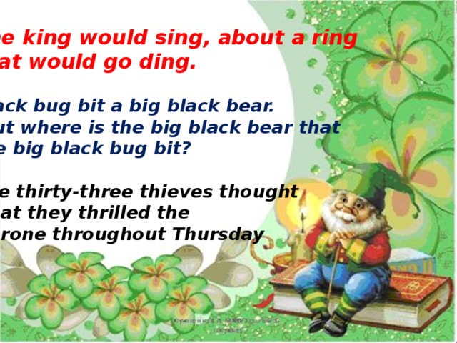 The king would sing, about a ring that would go ding.  Black bug bit a big black bear.  But where is the big black bear that the big black bug bit?  The thirty-three thieves thought  that they thrilled the  throne throughout Thursday