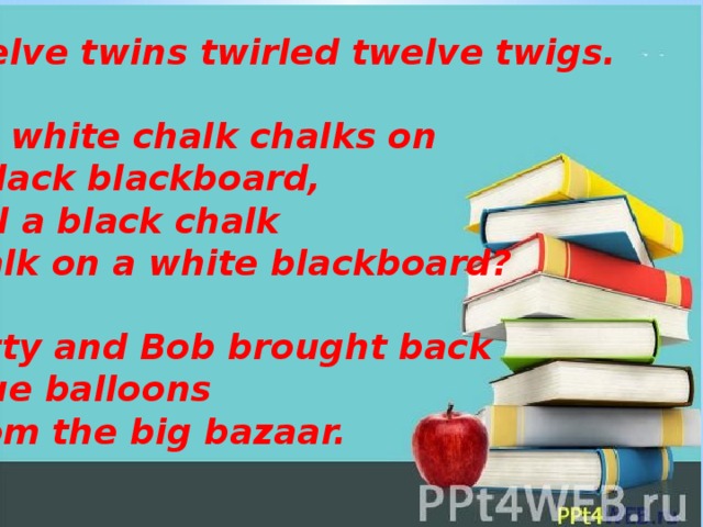 Twelve twins twirled twelve twigs.  If a white chalk chalks on a black blackboard,  Will a black chalk chalk on a white blackboard?   Betty and Bob brought back  blue balloons  from the big bazaar.