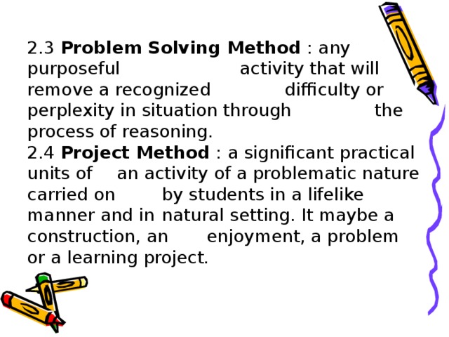 2.3 Problem Solving Method : any purposeful   activity that will remove a recognized  difficulty or perplexity in situation through  the process of reasoning.  2.4 Project Method : a significant practical units of  an activity of a problematic nature carried on  by students in a lifelike manner and in  natural setting. It maybe a construction, an  enjoyment, a problem or a learning project.