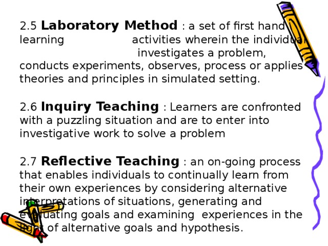 2.5 Laboratory Method : a set of first hand learning   activities wherein the individual   investigates a problem, conducts experiments, observes, process or applies theories and principles in simulated setting.   2.6 Inquiry Teaching : Learners are confronted with a puzzling situation and are to enter into investigative work to solve a problem   2.7 Reflective Teaching : an on-going process that enables individuals to continually learn from their own experiences by considering alternative interpretations of situations, generating and evaluating goals and examining experiences in the light of alternative goals and hypothesis.