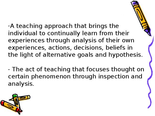 A teaching approach that brings the individual to continually learn from their experiences through analysis of their own experiences, actions, decisions, beliefs in the light of alternative goals and hypothesis.   - The act of teaching that focuses thought on certain phenomenon through inspection and analysis.