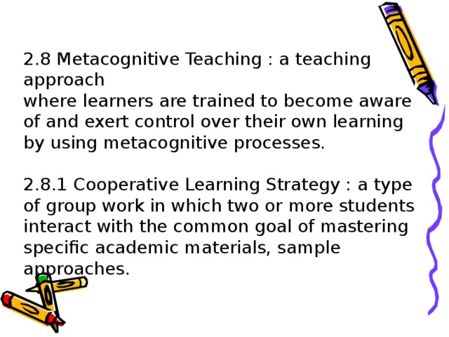 2.8 Metacognitive Teaching : a teaching approach  where learners are trained to become aware of and exert control over their own learning by using metacognitive processes.   2.8.1 Cooperative Learning Strategy : a type of group work in which two or more students interact with the common goal of mastering specific academic materials, sample approaches.