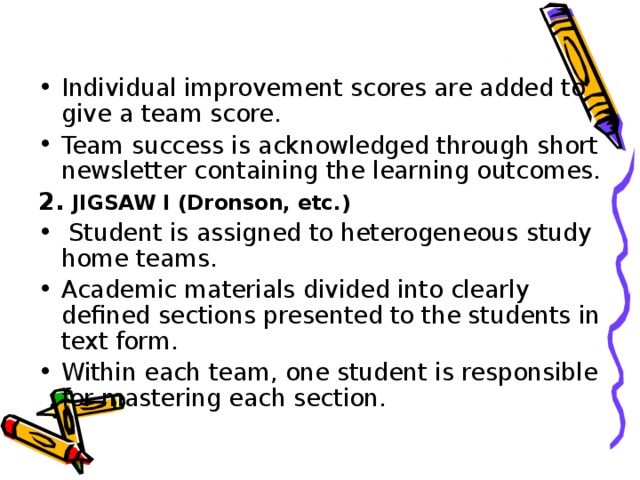 Individual improvement scores are added to give a team score. Team success is acknowledged through short newsletter containing the learning outcomes. 2. JIGSAW I (Dronson, etc.)  Student is assigned to heterogeneous study home teams. Academic materials divided into clearly defined sections presented to the students in text form. Within each team, one student is responsible for mastering each section.