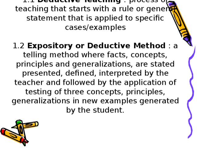 1.1 Deductive Teaching : process of teaching that starts with a rule or general statement that is applied to specific cases/examples   1.2 Expository or Deductive Method : a telling method where facts, concepts, principles and generalizations, are stated presented, defined, interpreted by the teacher and followed by the application of testing of three concepts, principles, generalizations in new examples generated by the student.
