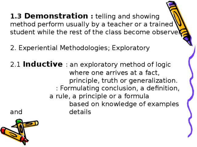 1.3 Demonstration :  telling and showing method perform usually by a teacher or a trained student while the rest of the class become observer.   2. Experiential Methodologies; Exploratory   2.1 Inductive  : an exploratory method of logic    where one arrives at a fact,     principle, truth or generalization.    : Formulating conclusion, a definition,   a rule, a principle or a formula      based on knowledge of examples and    details