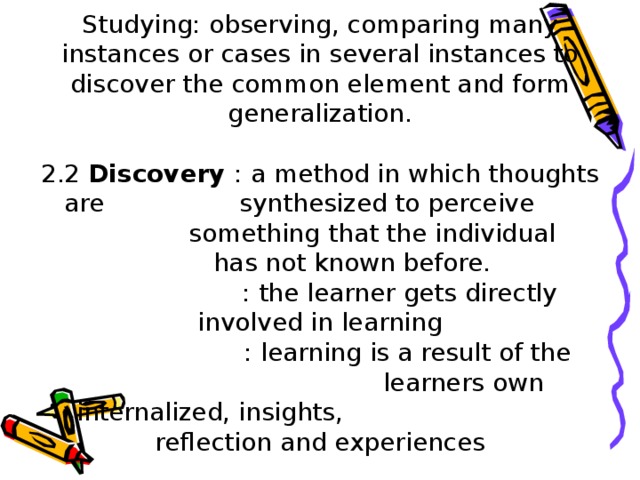 Studying: observing, comparing many instances or cases in several instances to discover the common element and form generalization.   2.2 Discovery  : a method in which thoughts are   synthesized to perceive    something that the individual  has not known before.    : the learner gets directly involved in learning    : learning is a result of the     learners own internalized, insights,    reflection and experiences