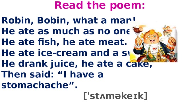Read the poem:   Robin, Bobin, what a man!  He ate as much as no one can.  He ate fish, he ate meat.  He ate ice-cream and a sweet.  He drank juice, he ate a cake,  Then said: “I have a stomachache”.  [ˈstʌməkeɪk]