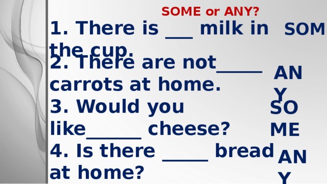 SOME or ANY?  SOME 1. There is ___ milk in the cup .    ANY 2. There are not_____ carrots at home. 3. Would you like______ cheese? 4.  Is there _____ bread at home?  SOME ANY