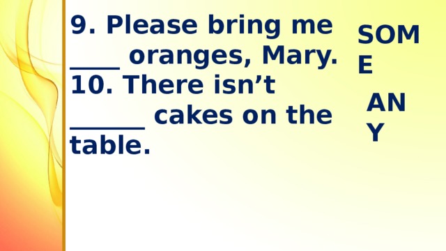 9. Please bring me ____ oranges, Mary.  10. There isn’t ______ cakes on the table.   SOME ANY