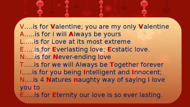 V ….is for V alentine; you are my only V alentine  A …..is for I will A lways be yours  L …..is for Love at its most extreme  E …..is for E verlasting love; E cstatic love.  N …..is for N ever-ending love  T …..is for we will Always be T ogether forever  I …..is for you being I ntelligent and I nnocent;  N ….is 4 N atures n aughty way of saying I love you to  E …..is for E ternity our love is so ever lasting.