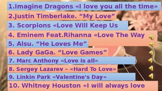 1.Imagine Dragons « I love you all the time »  2.Justin Timberlake. “My Love” 3. Scorpions « Love Will Keep Us Alive » 4. Eminem Feat.Rihanna « Love The Way You Lie » 5. Alsu. “He Loves Me” 6. Lady GaGa. “Love Games” 7. Marc Anthony « Love is all » 8. Sergey Lazarev – « Hard To Love » 9 . Linkin Park « Valentine's Day » 10. Whitney Houston « I will always love you » 8.Julio Iglesias. “When You Tell Me That You Love Me”