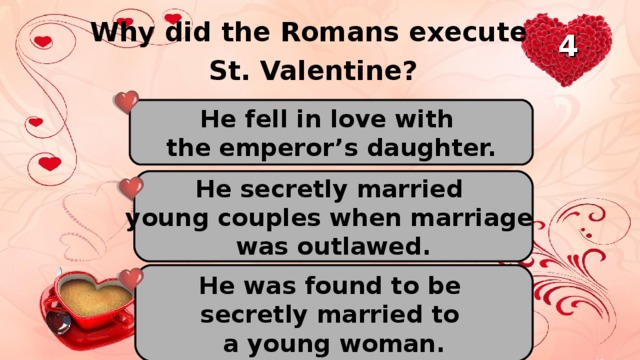 Why did the Romans execute St. Valentine? 4 He fell in love with the emperor’s daughter. He secretly married young couples when marriage was outlawed. He was found to be secretly married to a young woman.