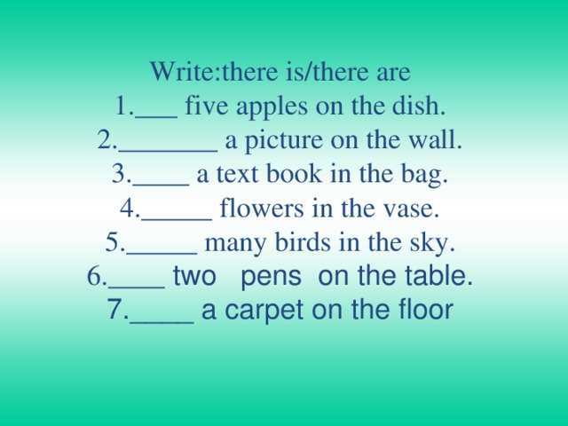 Write:there is/there are  1.___ five apples on the dish.  2._______ a picture on the wall.  3.____ a text book in the bag.  4._____ flowers in the vase.  5._____ many birds in the sky.  6.____ two   pens  on the table.  7.____ a carpet on the floor