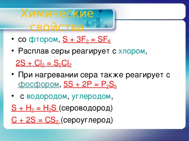 Химические свойства со фтором , S + 3F 2 = SF 6 Расплав серы реагирует с хлором ,  2 S + Cl 2 = S 2 Cl 2 При нагревании сера также реагирует с фосфором , 5S + 2P = P 2 S 5  с водородом , углеродом , S + H 2 = H 2 S (сероводород) C + 2S = CS 2  (сероуглерод)