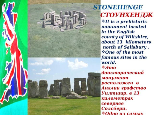 STONEHENGE  СТОУНХЕНДЖ  STONEHENGE It is a prehistoric monument located in the English county of Wiltshire, about 13  kilometers north of Salisbury . One of the most famous sites in the world. Это доисторический монумент  расположен в Англии графство Уилтшир, в 13 километрах севернее Солсбери.