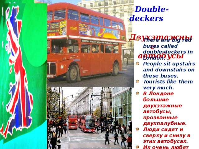Double-deckers  Двухэтажные автобусы There are big red buses called double-deckers in London. People sit upstairs and downstairs on these buses. Tourists like them very much. В Лондоне большие двухэтажные автобусы, прозванные двухпалубные. Люди сидят и сверху и снизу в этих автобусах. Их очень любят туристы.